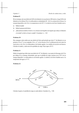 253
Diseño de conducciones y redesCapítulo V
Problema 19
De un estanque sale una tubería de 0,80 m de diámetro en sus primeros 200 metros y luego 0,60 m de
diámetro en los últimos 50 m. La embocadura es redondeada ( K = 0,2). La contracción es brusca. La
energía disponible es de 10 m. La temperatura es de 20 °C. La tubería es de fierro fundido nuevo.
a) Hallar el caudal
b) Hallar la potencia del chorro
c) ¿Qué potencia tendría el chorro si se colocara una boquilla convergente que reduce el diámetro
a la mitad? ¿Cuál es el nuevo caudal?. Considerar Vc = 0,9
Problema 20
Dos estanques están unidos por una tubería de fierro galvanizado que tiene 6’’ de diámetro en sus
primeros 10 m, 8’’ en sus segundos 10 m y 6’’ en los terceros 10 m. La diferencia de nivel entre los
reservorios es de 10 m. La embocadura es de bordes agudos. Los cambios de sección son bruscos.
Calcular al caudal, y cada una de las pérdidas de carga. Fluye agua a 20 °C.
Problema 21
Hallar la longitud que debe tener una tubería de 10’’ de diámetro, cuyo punto de descarga está 10 m
por debajo de su estanque alimentador, para que la pérdida de carga continua sea el 50 % de la
energía disponible. La embocadura es con bordes agudos. La tubería es de fierro fundido nuevo. La
temperatura del agua es 15 °C.
Problema 22
Calcular el gasto y la pérdida de carga en cada tubería. Considere HC = 100.
600 l/s
18"
1 800 m 14"
1 600 m
16"
1 500 m
16"
1 700 m
12" 2 200 m
 
