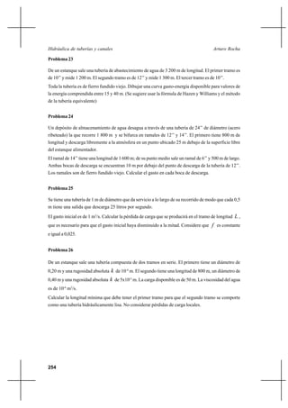 254
Arturo RochaHidráulica de tuberías y canales
Problema 23
De un estanque sale una tubería de abastecimiento de agua de 3 200 m de longitud. El primer tramo es
de 10’’ y mide 1 200 m. El segundo tramo es de 12’’ y mide 1 300 m. El tercer tramo es de 10’’.
Toda la tubería es de fierro fundido viejo. Dibujar una curva gasto-energía disponible para valores de
la energía comprendida entre 15 y 40 m. (Se sugiere usar la fórmula de Hazen y Williams y el método
de la tubería equivalente)
Problema 24
Un depósito de almacenamiento de agua desagua a través de una tubería de 24’’ de diámetro (acero
ribeteado) la que recorre 1 800 m y se bifurca en ramales de 12’’ y 14’’. El primero tiene 800 m de
longitud y descarga libremente a la atmósfera en un punto ubicado 25 m debajo de la superficie libre
del estanque alimentador.
El ramal de 14’’ tiene una longitud de 1 600 m; de su punto medio sale un ramal de 6’’ y 500 m de largo.
Ambas bocas de descarga se encuentran 10 m por debajo del punto de descarga de la tubería de 12’’.
Los ramales son de fierro fundido viejo. Calcular el gasto en cada boca de descarga.
Problema 25
Se tiene una tubería de 1 m de diámetro que da servicio a lo largo de su recorrido de modo que cada 0,5
m tiene una salida que descarga 25 litros por segundo.
El gasto inicial es de 1 m3
/s. Calcular la pérdida de carga que se producirá en el tramo de longitud L ,
que es necesario para que el gasto inicial haya disminuido a la mitad. Considere que f es constante
e igual a 0,025.
Problema 26
De un estanque sale una tubería compuesta de dos tramos en serie. El primero tiene un diámetro de
0,20 m y una rugosidad absoluta k de 10-4
m. El segundo tiene una longitud de 800 m, un diámetro de
0,40 m y una rugosidad absoluta k de 5x10-5
m. La carga disponible es de 50 m. La viscosidad del agua
es de 10-6
m2
/s.
Calcular la longitud mínima que debe tener el primer tramo para que el segundo tramo se comporte
como una tubería hidráulicamente lisa. No considerar pérdidas de carga locales.
 