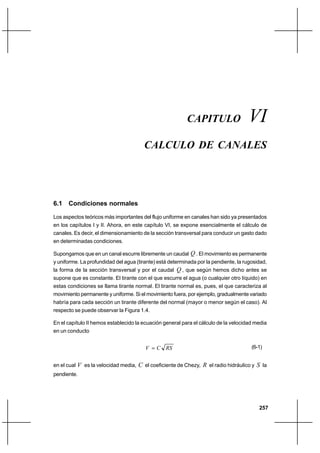 257
Cálculo de canalesCapítulo VI
CAPITULO VI
CALCULO DE CANALES
6.1 Condiciones normales
Los aspectos teóricos más importantes del flujo uniforme en canales han sido ya presentados
en los capítulos I y II. Ahora, en este capítulo VI, se expone esencialmente el cálculo de
canales. Es decir, el dimensionamiento de la sección transversal para conducir un gasto dado
en determinadas condiciones.
Supongamos que en un canal escurre libremente un caudal Q . El movimiento es permanente
y uniforme. La profundidad del agua (tirante) está determinada por la pendiente, la rugosidad,
la forma de la sección transversal y por el caudal Q , que según hemos dicho antes se
supone que es constante. El tirante con el que escurre el agua (o cualquier otro líquido) en
estas condiciones se llama tirante normal. El tirante normal es, pues, el que caracteriza al
movimiento permanente y uniforme. Si el movimiento fuera, por ejemplo, gradualmente variado
habría para cada sección un tirante diferente del normal (mayor o menor según el caso). Al
respecto se puede observar la Figura 1.4.
En el capítulo II hemos establecido la ecuación general para el cálculo de la velocidad media
en un conducto
RSCV = (6-1)
en el cual V es la velocidad media, C el coeficiente de Chezy, R el radio hidráulico y S la
pendiente.
 