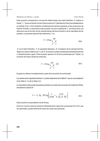 258
Arturo RochaHidráulica de tuberías y canales
Esta ecuación corresponde a una sección determinada cuyo radio hidráulico R implica un
tirante " y " que es el tirante normal. Esta ecuación (6-1) llamada de Chezy fue establecida en
el capítulo II (ec. 2-42) mediante consideraciones teóricas basadas en las ecuaciones de
Karman-Prandtl. Lo esencial en esta ecuación es que el coeficiente C de Chezy tiene una
estructura que es función de las características del escurrimiento y de la naturaleza de las
paredes. La expresión general del coeficiente C es
72
6
log18
δ
+
=
k
R
C
(6-2)
R es el radio hidráulico, k la rugosidad absoluta y δ el espesor de la subcapa laminar.
Según los valores relativos de k y de δ el contorno puede considerarse hidráulicamente liso
o hidráulicamente rugoso. Esta ecuación aparece en la forma presentada por Thijsse. La
ecuación de Chezy resulta ser entonces,
RS
k
R
V
72
6
log18
δ
+
= (6-3)
El gasto se obtiene inmediatamente a partir de la ecuación de continuidad.
Los valores de la rugosidad absoluta k pueden obtenerse de la Tabla 6.1 que es una ampliación
de la Tabla 2.1 (o de la Tabla 4.4).
La velocidad media puede expresarse también por medio de la ecuación de Colebrook White,
estudiada el capítulo III






+−=
RSRgR
k
RSgV
84
51,2
8,14
log82
ν
(6-4)
Esta ecuación es equivalente a la de Chezy.
Como en muchos casos el canal es hidráulicamente rugoso las ecuaciones 6-3 ó 6-4, que
son generales, pueden fácilmente reducirse a este caso particular.
 