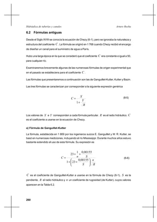 260
Arturo RochaHidráulica de tuberías y canales
6.2 Fórmulas antiguas
Desde el Siglo XVIII se conocía la ecuación de Chezy (6-1), pero se ignoraba la naturaleza y
estructura del coeficiente C . La fórmula se originó en 1 768 cuando Chezy recibió el encargo
de diseñar un canal para el suministro de agua a París.
Hubo una larga época en la que se consideró que el coeficiente C era constante e igual a 50,
para cualquier río.
Examinaremos brevemente algunas de las numerosas fórmulas de origen experimental que
en el pasado se estableciera para el coeficiente C .
Las fórmulas que presentaremos a continuación son las de Ganguillet-Kutter, Kutter y Bazin.
Las tres fórmulas se caracterizan por corresponder a la siguiente expresión genérica
R
Y
X
C
+
=
1
(6-5)
Los valores de X e Y corresponden a cada fórmula particular. R es el radio hidráulico. C
es el coeficiente a usarse en la ecuación de Chezy.
a) Fórmula de Ganguillet-Kutter
La fórmula, establecida en 1 869 por los ingenieros suizos E. Ganguillet y W. R. Kutter, se
basó en numerosas mediciones, incluyendo el río Mississippi. Durante muchos años estuvo
bastante extendido el uso de esta fórmula. Su expresión es
R
n
S
SnC






++
++
=
00155,0
231
00155,01
23
(6-6)
C es el coeficiente de Ganguillet-Kutter a usarse en la fórmula de Chezy (6-1), S es la
pendiente, R el radio hidráulico y n un coeficiente de rugosidad (de Kutter), cuyos valores
aparecen en la Tabla 6.2.
 