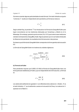 261
Cálculo de canalesCapítulo VI
Conviene comentar algunas particularidades de esta fórmula. Si el radio hidráulico es igual a
1 entonces C resulta ser independiente de la pendiente y la fórmula se reduce a
n
C
1
= (6-7)
Según señala King, la pendiente S fue introducida en la fórmula de Ganguillet-Kutter para
lograr concordancia con las mediciones efectuadas por Humphreys y Abbott en el río
Mississippi. Sin embargo, parecería que los errores (10 a 15 %) que tuvieron esas mediciones
orientaron erróneamente a Ganguilllet y Kutter. Algunos piensan que si no se hubiera introducido
la influencia de la pendiente, los resultados de la fórmula serían más precisos.
Se observa que la fórmula de Ganguillet-Kutter corresponde a la forma genérica de la ecuación
6-5.
La fórmula de Ganguillet-Kutter en el sistema de unidades inglesas es
R
n
S
nSC






++
++
=
00281,0
65,411
811,100281,0
65,41
(6-8)
b) Fórmula de Kutter
Para pendientes mayores que 0,0005 (1/2 000) la fórmula de Ganguillet-Kutter tiene una
forma particular establecida por Kutter y que es independiente de la fórmula (6-6). La fórmula
es
Rm
R
C
+
=
100
(6-9)
Los valores del coeficiente de rugosidad m son diferentes de los valores de n (Kutter). R es
el radio hidráulico. C es el coeficiente a usarse en la ecuación de Chezy. Los valores de m
aparecen en la Tabla 6.3.
 