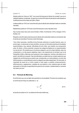 265
Cálculo de canalesCapítulo VI
Siedek publicó en Viena en 1901 "una nueva fórmula para el cálculo de canales" que es en
realidad bastante complicada. Al igual que muchas fórmulas de esta época está basada en
modificaciones de las ideas de Kutter y Bazin.
Lindboe publico en 1910 una "nueva fórmula" para el cálculo de la velocidad media en corrientes
naturales.
Matakiewiez publicó en 1910 otra nueva fórmula para cursos naturales (ríos).
Hay muchas otras más como la de Christen (1903), Forchheimer (1915), Groeger (1914),
Scobey, etc.
Respecto a las fórmulas empíricas para el cálculo de la velocidad media es conveniente citar
lo escrito por el profesor Francisco Javier Domingez.
"Una crítica razonada y científica de las fórmulas anteriores no puede hacerse, pues, en
primer lugar, no descansan en base científica, sino que son fórmulas empíricas de resultados
experimentales y hay, además, dificultades de otro orden, que impiden una comparación
justa. En efecto, ¿Cómo pretender comparar las categorías fijadas por un experimentador
con las de otro?. Es evidente que en la primera categoría, que es la mejor definida, cabe una
comparación y en ella parece adaptarse mejor a las experiencias la de Bazin que la de
Ganguillet y Kutter y Manning; pero pasando a otras categorías, mientras más áspera es la
pared, más difícil es comparar. Hay otra dificultad y es determinar por simple inspección que
categoría de una fórmula que se quiere usar, corresponde a un canal existente, y es aún más
difícil proyectar un canal dándose a priori la categoría que debe asignársele. Por otra parte, la
rugosidad de pared de un lecho cambia si está sujeto a posibles embancamientos,
deformaciones y vegetaciones, variables de una estación a otra: estamos lejos de haber
expresado en fórmulas la asperidad de la pared de los canales, variable desde un cemento
liso hasta una roca’’.
6.3 Fórmula de Manning
Es la fórmula cuyo uso se halla más extendido en la actualidad. Proviene de considerar que
en la fórmula de Chezy el coeficiente C es
n
R
C
6
1
= (6-11)
de donde al sustituir en 6-1 se obtiene la fórmula de Manning
 