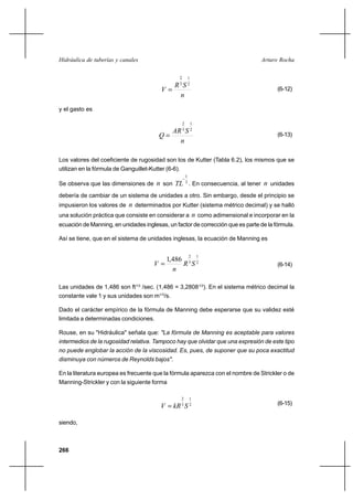 266
Arturo RochaHidráulica de tuberías y canales
n
SR
V
2
1
3
2
= (6-12)
y el gasto es
n
SAR
Q
2
1
3
2
= (6-13)
Los valores del coeficiente de rugosidad son los de Kutter (Tabla 6.2), los mismos que se
utilizan en la fórmula de Ganguillet-Kutter (6-6).
Se observa que las dimensiones de n son 3
1
−
TL . En consecuencia, al tener n unidades
debería de cambiar de un sistema de unidades a otro. Sin embargo, desde el principio se
impusieron los valores de n determinados por Kutter (sistema métrico decimal) y se halló
una solución práctica que consiste en considerar a n como adimensional e incorporar en la
ecuación de Manning, en unidades inglesas, un factor de corrección que es parte de la fórmula.
Así se tiene, que en el sistema de unidades inglesas, la ecuación de Manning es
2
1
3
2
486,1
SR
n
V = (6-14)
Las unidades de 1,486 son ft1/3
/sec. (1,486 = 3,28081/3
). En el sistema métrico decimal la
constante vale 1 y sus unidades son m1/3
/s.
Dado el carácter empírico de la fórmula de Manning debe esperarse que su validez esté
limitada a determinadas condiciones.
Rouse, en su "Hidráulica" señala que: "La fórmula de Manning es aceptable para valores
intermedios de la rugosidad relativa. Tampoco hay que olvidar que una expresión de este tipo
no puede englobar la acción de la viscosidad. Es, pues, de suponer que su poca exactitud
disminuya con números de Reynolds bajos".
En la literatura europea es frecuente que la fórmula aparezca con el nombre de Strickler o de
Manning-Strickler y con la siguiente forma
2
1
3
2
SkRV = (6-15)
siendo,
 