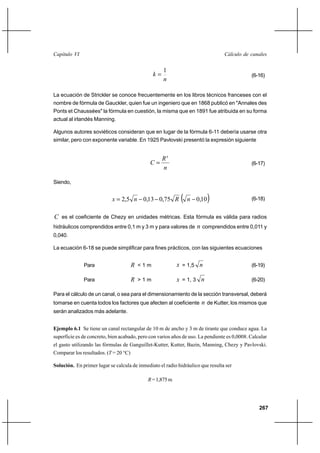 267
Cálculo de canalesCapítulo VI
n
k
1
= (6-16)
La ecuación de Strickler se conoce frecuentemente en los libros técnicos franceses con el
nombre de fórmula de Gauckler, quien fue un ingeniero que en 1868 publicó en "Annales des
Ponts et Chaussées" la fórmula en cuestión, la misma que en 1891 fue atribuida en su forma
actual al irlandés Manning.
Algunos autores soviéticos consideran que en lugar de la fórmula 6-11 debería usarse otra
similar, pero con exponente variable. En 1925 Pavlovski presentó la expresión siguiente
n
R
C
x
= (6-17)
Siendo,
( )10,075,013,05,2 −−−= nRnx (6-18)
C es el coeficiente de Chezy en unidades métricas. Esta fórmula es válida para radios
hidráulicos comprendidos entre 0,1 m y 3 m y para valores de n comprendidos entre 0,011 y
0,040.
La ecuación 6-18 se puede simplificar para fines prácticos, con las siguientes ecuaciones
Para R < 1 m x = 1,5 n (6-19)
Para R > 1 m x = 1, 3 n (6-20)
Para el cálculo de un canal, o sea para el dimensionamiento de la sección transversal, deberá
tomarse en cuenta todos los factores que afecten al coeficiente n de Kutter, los mismos que
serán analizados más adelante.
Ejemplo 6.1 Se tiene un canal rectangular de 10 m de ancho y 3 m de tirante que conduce agua. La
superficie es de concreto, bien acabado, pero con varios años de uso. La pendiente es 0,0008. Calcular
el gasto utilizando las fórmulas de Ganguillet-Kutter, Kutter, Bazin, Manning, Chezy y Pavlovski.
Comparar los resultados. (T = 20 °C)
Solución. En primer lugar se calcula de inmediato el radio hidráulico que resulta ser
R=1,875m
 