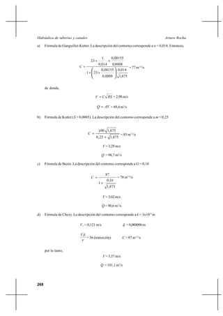268
Arturo RochaHidráulica de tuberías y canales
a) Fórmula de Ganguillet-Kutter. La descripción del contorno corresponde a n = 0,014. Entonces,
875,1
014,0
0008,0
00155,0
231
0008,0
00155,0
014,0
1
23






++
++
=C = 77 m1/2
/s
de donde,
RSCV = = 2,98 m/s
AVQ = = 89,4 m3
/s
b) Fórmula de Kutter (S > 0,0005). La descripción del contorno corresponde a m = 0,25
875,125,0
875,1100
+
=C = 85 m1/2
/s
V = 3,29 m/s
Q = 98,7 m3
/s
c) Fórmula de Bazin. La descripción del contorno corresponde a G = 0,16
875,1
16,0
1
87
+
=C = 78 m1/2
/s
V = 3,02 m/s
Q = 90,6 m3
/s
d) Fórmula de Chezy. La descripción del contorno corresponde a k = 3x10-4
m
*V = 0,121 m/s δ =0,000096m
ν
kV*
= 36 (transición) C = 87 m1/2
/s
por lo tanto,
V = 3,37 m/s
Q = 101,1 m3
/s
 