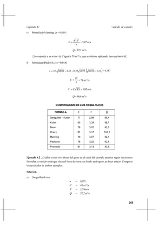 269
Cálculo de canalesCapítulo VI
e) Fórmula de Manning. (n = 0,014)
n
SR
V
2
1
3
2
= = 3,07 m/s
Q = 92,1 m3
/s
(Corresponde a un valor de C igual a 79 m1/2
/s, que se obtiene aplicando la ecuación 6-11)
f) Fórmula de Pavlovski. (n = 0,014)
( )10,0014,0875,175,013,0014,05,2 −−−=x =0,147
n
R
C
x
= = 78 m1/2
/s
RSCV = = 3,02 m/s
Q = 90,6 m3
/s
COMPARACION DE LOS RESULTADOS
Ejemplo 6.2 ¿Cuáles serían los valores del gasto en el canal del ejemplo anterior según las mismas
fórmulas y considerando que el canal fuera de tierra con fondo pedregoso, en buen estado. Comparar
los resultados de ambos ejemplos.
Solución.
a) Ganguillet-Kutter
n = 0,025
C = 45 m1/2
/s
V = 1,74m/s
Q = 52,2m3
/s
FORMULA C V Q
Ganguillet – Kutter
Kutter
Bazin
Chezy
Manning
Pavlovski
77
85
78
87
79
78
2,98
3,29
3,02
3,37
3,07
3,02
89,4
98,7
90,6
101,1
92,1
90,6
Promedio 81 3,13 93,8
 