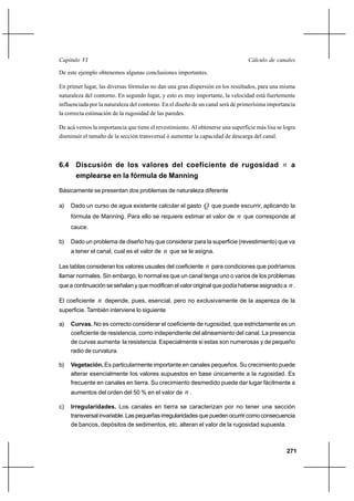 271
Cálculo de canalesCapítulo VI
De este ejemplo obtenemos algunas conclusiones importantes.
En primer lugar, las diversas fórmulas no dan una gran dispersión en los resultados, para una misma
naturaleza del contorno. En segundo lugar, y esto es muy importante, la velocidad está fuertemente
influenciada por la naturaleza del contorno. En el diseño de un canal será de primerísima importancia
la correcta estimación de la rugosidad de las paredes.
De acá vemos la importancia que tiene el revestimiento. Al obtenerse una superficie más lisa se logra
disminuir el tamaño de la sección transversal ó aumentar la capacidad de descarga del canal.
6.4 Discusión de los valores del coeficiente de rugosidad n a
emplearse en la fórmula de Manning
Básicamente se presentan dos problemas de naturaleza diferente
a) Dado un curso de agua existente calcular el gasto Q que puede escurrir, aplicando la
fórmula de Manning. Para ello se requiere estimar el valor de n que corresponde al
cauce.
b) Dado un problema de diseño hay que considerar para la superficie (revestimiento) que va
a tener el canal, cual es el valor de n que se le asigna.
Las tablas consideran los valores usuales del coeficiente n para condiciones que podríamos
llamar normales. Sin embargo, lo normal es que un canal tenga uno o varios de los problemas
que a continuación se señalan y que modifican el valor original que podía haberse asignado a n.
El coeficiente n depende, pues, esencial, pero no exclusivamente de la aspereza de la
superficie. También interviene lo siguiente
a) Curvas. No es correcto considerar el coeficiente de rugosidad, que estrictamente es un
coeficiente de resistencia, como independiente del alineamiento del canal. La presencia
de curvas aumenta la resistencia. Especialmente si estas son numerosas y de pequeño
radio de curvatura.
b) Vegetación. Es particularmente importante en canales pequeños. Su crecimiento puede
alterar esencialmente los valores supuestos en base únicamente a la rugosidad. Es
frecuente en canales en tierra. Su crecimiento desmedido puede dar lugar fácilmente a
aumentos del orden del 50 % en el valor de n .
c) Irregularidades. Los canales en tierra se caracterizan por no tener una sección
transversalinvariable.Laspequeñasirregularidadesquepuedenocurrircomoconsecuencia
de bancos, depósitos de sedimentos, etc. alteran el valor de la rugosidad supuesta.
 