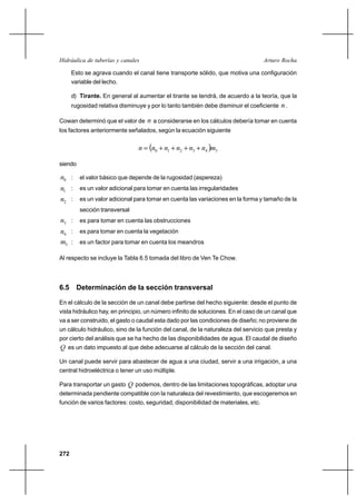 272
Arturo RochaHidráulica de tuberías y canales
Esto se agrava cuando el canal tiene transporte sólido, que motiva una configuración
variable del lecho.
d) Tirante. En general al aumentar el tirante se tendrá, de acuerdo a la teoría, que la
rugosidad relativa disminuye y por lo tanto también debe disminuir el coeficiente n.
Cowan determinó que el valor de n a considerarse en los cálculos debería tomar en cuenta
los factores anteriormente señalados, según la ecuación siguiente
( ) 543210 mnnnnnn ++++=
siendo
0n : el valor básico que depende de la rugosidad (aspereza)
1n : es un valor adicional para tomar en cuenta las irregularidades
2n : es un valor adicional para tomar en cuenta las variaciones en la forma y tamaño de la
sección transversal
3n : es para tomar en cuenta las obstrucciones
4n : es para tomar en cuenta la vegetación
5m : es un factor para tomar en cuenta los meandros
Al respecto se incluye la Tabla 6.5 tomada del libro de Ven Te Chow.
6.5 Determinación de la sección transversal
En el cálculo de la sección de un canal debe partirse del hecho siguiente: desde el punto de
vista hidráulico hay, en principio, un número infinito de soluciones. En el caso de un canal que
va a ser construido, el gasto o caudal esta dado por las condiciones de diseño; no proviene de
un cálculo hidráulico, sino de la función del canal, de la naturaleza del servicio que presta y
por cierto del análisis que se ha hecho de las disponibilidades de agua. El caudal de diseño
Q es un dato impuesto al que debe adecuarse al cálculo de la sección del canal.
Un canal puede servir para abastecer de agua a una ciudad, servir a una irrigación, a una
central hidroeléctrica o tener un uso múltiple.
Para transportar un gasto Q podemos, dentro de las limitaciones topográficas, adoptar una
determinada pendiente compatible con la naturaleza del revestimiento, que escogeremos en
función de varios factores: costo, seguridad, disponibilidad de materiales, etc.
 