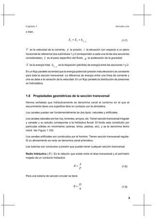 9
IntroducciónCapítulo I
o bien,
2121 −
+= fhEE (1-7)
V es la velocidad de la corriente, p la presión, z la elevación con respecto a un plano
horizontal de referencia (los subíndices 1 y 2 corresponden a cada una de las dos secciones
consideradas), γ es el peso específico del fluido, g la aceleración de la gravedad.
E es la energía total,
21−fh es la disipación (pérdida) de energía entre las secciones 1 y 2.
En un flujo paralelo se tendrá que la energía potencial (presión más elevación) es constante
para toda la sección transversal. La diferencia de energía entre una línea de corriente y
otra se debe a la variación de la velocidad. En un flujo paralelo la distribución de presiones
es hidrostática.
1.6 Propiedades geométricas de la sección transversal
Hemos señalado que hidráulicamente se denomina canal al contorno en el que el
escurrimiento tiene una superficie libre en contacto con la atmósfera.
Los canales pueden ser fundamentalmente de dos tipos: naturales y artificiales.
Los canales naturales son los ríos, torrentes, arroyos, etc. Tienen sección transversal irregular
y variable y su estudio corresponde a la hidráulica fluvial. El fondo esta constituido por
partículas sólidas en movimiento (arenas, limos, piedras, etc), y se le denomina lecho
móvil. Ver Figura 1.15d.
Los canales artificiales son construidos por el hombre. Tienen sección transversal regular.
Si su alineamiento es recto se denomina canal prismático.
Las tuberías son conductos a presión que pueden tener cualquier sección transversal.
Radio hidráulico ( R ). Es la relación que existe entre el área transversal y el perímetro
mojado de un conducto hidráulico.
P
A
R = (1-8)
Para una tubería de sección circular se tiene
4
D
R = (1-9)
 