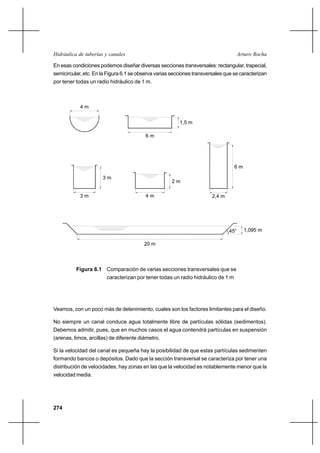 274
Arturo RochaHidráulica de tuberías y canales
En esas condiciones podemos diseñar diversas secciones transversales: rectangular, trapecial,
semicircular, etc. En la Figura 6.1 se observa varias secciones transversales que se caracterizan
por tener todas un radio hidráulico de 1 m.
Veamos, con un poco más de detenimiento, cuales son los factores limitantes para el diseño.
No siempre un canal conduce agua totalmente libre de partículas sólidas (sedimentos).
Debemos admitir, pues, que en muchos casos el agua contendrá partículas en suspensión
(arenas, limos, arcillas) de diferente diámetro.
Si la velocidad del canal es pequeña hay la posibilidad de que estas partículas sedimenten
formando bancos o depósitos. Dado que la sección transversal se caracteriza por tener una
distribución de velocidades, hay zonas en las que la velocidad es notablemente menor que la
velocidad media.
4 m
1,5 m
6 m
3 m
3 m
4 m
2 m
2,4 m
6 m
1,095 m
20 m
45°
Figura 6.1 Comparación de varias secciones transversales que se
caracterizan por tener todas un radio hidráulico de 1 m
 