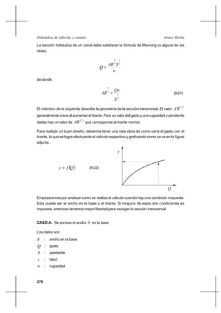 276
Arturo RochaHidráulica de tuberías y canales
La sección hidráulica de un canal debe satisfacer la fórmula de Manning (o alguna de las
otras).
n
SAR
Q
2
1
3
2
=
de donde,
2
1
3
2
S
Qn
AR = (6-21)
El miembro de la izquierda describe la geometría de la sección transversal. El valor
3/2
AR
generalmente crece al aumentar el tirante. Para un valor del gasto y una rugosidad y pendiente
dadas hay un valor de
3/2
AR que corresponde al tirante normal.
Para realizar un buen diseño, debemos tener una idea clara de como varía el gasto con el
tirante, lo que se logra efectuando el cálculo respectivo y graficando como se ve en la figura
adjunta.
( )Qfy = (6-22)
Empezaremos por analizar como se realiza el cálculo cuando hay una condición impuesta.
Esta puede ser el ancho en la base o el tirante. Si ninguna de estas dos condiciones es
impuesta, entonces tenemos mayor libertad para escoger la sección transversal.
CASO A: Se conoce el ancho b en la base
Los datos son
b : ancho en la base
Q : gasto
S : pendiente
z : talud
n : rugosidad
y
Q
 