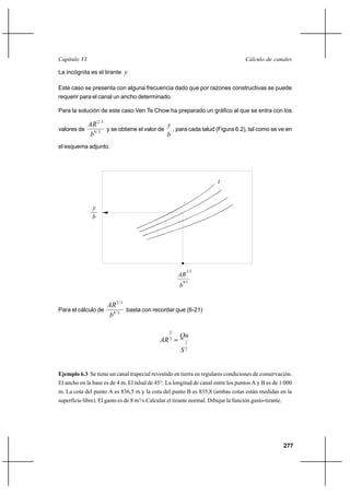 277
Cálculo de canalesCapítulo VI
La incógnita es el tirante y
Este caso se presenta con alguna frecuencia dado que por razones constructivas se puede
requerir para el canal un ancho determinado.
Para la solución de este caso Ven Te Chow ha preparado un gráfico al que se entra con los
valores de 3/8
3/2
b
AR
y se obtiene el valor de
b
y
, para cada talud (Figura 6.2), tal como se ve en
el esquema adjunto.
Para el cálculo de 3/8
3/2
b
AR
basta con recordar que (6-21)
2
1
3
2
S
Qn
AR =
Ejemplo 6.3 Se tiene un canal trapecial revestido en tierra en regulares condiciones de conservación.
El ancho en la base es de 4 m. El talud de 45°. La longitud de canal entre los puntos A y B es de 1 000
m. La cota del punto A es 836,5 m y la cota del punto B es 835,8 (ambas cotas están medidas en la
superficie libre). El gasto es de 8 m3
/s.Calcular el tirante normal. Dibujar la función gasto-tirante.
8/3
2/3
b
AR
b
y
z
 