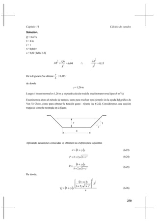 279
Cálculo de canalesCapítulo VI
Solución.
Q = 8 m3
/s
b = 4 m
z = 1
S=0,0007
n = 0,02 (Tabla 6.2)
2
1
3
2
S
Qn
AR = = 6,04 o
o
o
3
8
3
2
b
AR
= 0,15
De la Figura 6.2 se obtiene
b
y
= 0,315
de donde
y=1,26m
Luego el tirante normal es 1,26 m y se puede calcular toda la sección transversal (para 8 m3
/s).
Examinemos ahora el método de tanteos, tanto para resolver este ejemplo sin la ayuda del gráfico de
Ven Te Chow, como para obtener la función gasto - tirante (ec 6-22). Consideremos una sección
trapecial como la mostrada en la figura
Aplicando ecuaciones conocidas se obtienen las expresiones siguientes
( )yzybA += (6-23)
2
12 zybP ++= (6-24)
( )
2
12 zyb
yzyb
R
++
+
= (6-25)
De donde,
( )
( )
n
S
zyb
yzyb
yzybQ
2
13
2
2
12 







++
+
+= (6-26)
1
z
b
y
 