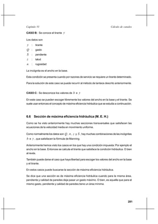 281
Cálculo de canalesCapítulo VI
CASO B: Se conoce el tirante y
Los datos son
y : tirante
Q : gasto
S : pendiente
z : talud
n : rugosidad
La incógnita es el ancho en la base.
Esta condición se presenta cuando por razones de servicio se requiere un tirante determinado.
Para la solución de este caso se puede recurrir al método de tanteos descrito anteriormente.
CASO C: Se desconoce los valores de b e y
En este caso se pueden escoger libremente los valores del ancho en la base y el tirante. Se
suele usar entonces el concepto de máxima eficiencia hidráulica que se estudia a continuación.
6.6 Sección de máxima eficiencia hidráulica (M. E. H.)
Como se ha visto anteriormente hay muchas secciones transversales que satisfacen las
ecuaciones de la velocidad media en movimiento uniforme.
Como normalmente los datos son Q, n, z y S , hay muchas combinaciones de las incógnitas
b e y , que satisfacen la fórmula de Manning.
Anteriormente hemos visto los casos en los que hay una condición impuesta: Por ejemplo el
ancho en la base. Entonces se calcula el tirante que satisface la condición hidráulica. O bien
al revés.
También puede darse el caso que haya libertad para escoger los valores del ancho en la base
y el tirante.
En estos casos puede buscarse la sección de máxima eficiencia hidráulica.
Se dice que una sección es de máxima eficiencia hidráulica cuando para la misma área,
pendiente y calidad de paredes deja pasar un gasto máximo. O bien, es aquella que para el
mismo gasto, pendiente y calidad de paredes tiene un área mínima.
 