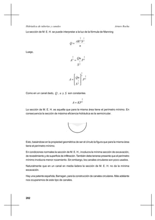 282
Arturo RochaHidráulica de tuberías y canales
La sección de M. E. H. se puede interpretar a la luz de la fórmula de Manning
n
SAR
Q
2
1
3
2
=
Luego,
3
2
2
1
3
5
P
S
Qn
A =
5
25
3
2
1
P
S
Qn
A








=
Como en un canal dado, Q , n y S son constantes
5
2
KPA =
La sección de M. E. H. es aquella que para la misma área tiene el perímetro mínimo. En
consecuencia la sección de máxima eficiencia hidráulica es la semicircular.
Esto, basándose en la propiedad geométrica de ser el círculo la figura que para la misma área
tiene el perímetro mínimo.
En condiciones normales la sección de M. E. H., involucra la mínima sección de excavación,
de revestimiento y de superficie de infiltración. También debe tenerse presente que el perímetro
mínimo involucra menor rozamiento. Sin embargo, los canales circulares son poco usados.
Naturalmente que en un canal en media ladera la sección de M. E. H. no da la mínima
excavación.
Hay una patente española, Barragan, para la construcción de canales circulares. Más adelante
nos ocuparemos de este tipo de canales.
 