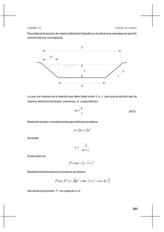 283
Cálculo de canalesCapítulo VI
Para obtener la sección de máxima eficiencia hidráulica en la práctica se reemplaza la sección
semicircular por una trapecial.
Lo que nos interesa es la relación que debe haber entre b e y para que la sección sea de
máxima eficiencia hidráulica. Llamemos m a esta relación
y
b
m = (6-27)
Mediante simples consideraciones geométricas se obtiene
( ) 2
yzmA +=
de donde,
zm
A
y
+
=
El perímetro es
2
12 zymyP ++=
Mediante transformaciones sucesivas se obtiene
( )22222
4414 zzmmAzPmP ++++=+
Derivando el perímetro P con respecto a m
1
z
b
y
T
z y
 