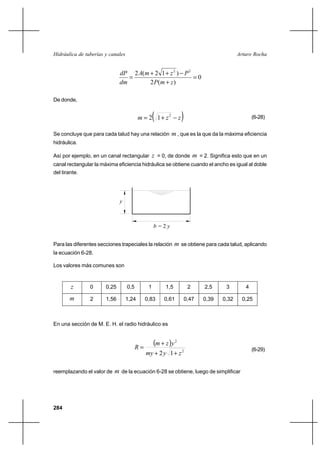 284
Arturo RochaHidráulica de tuberías y canales
0
)(2
)12(2 22
=
+
−++
=
zmP
PzmA
dm
dP
De donde,
( )zzm −+= 2
12 (6-28)
Se concluye que para cada talud hay una relación m , que es la que da la máxima eficiencia
hidráulica.
Así por ejemplo, en un canal rectangular z = 0, de donde m = 2. Significa esto que en un
canal rectangular la máxima eficiencia hidráulica se obtiene cuando el ancho es igual al doble
del tirante.
Para las diferentes secciones trapeciales la relación m se obtiene para cada talud, aplicando
la ecuación 6-28.
Los valores más comunes son
En una sección de M. E. H. el radio hidráulico es
( )
2
2
12 zymy
yzm
R
++
+
= (6-29)
reemplazando el valor de m de la ecuación 6-28 se obtiene, luego de simplificar
b = 2 y
y
z 0 0,25 0,5 1 1,5 2 2,5 3 4
m 2 1,56 1,24 0,83 0,61 0,47 0,39 0,32 0,25
 