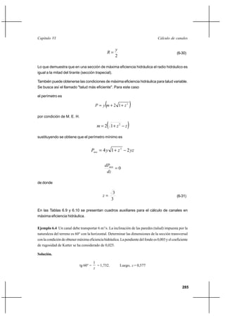 285
Cálculo de canalesCapítulo VI
2
y
R = (6-30)
Lo que demuestra que en una sección de máxima eficiencia hidráulica el radio hidráulico es
igual a la mitad del tirante (sección trapecial).
También puede obtenerse las condiciones de máxima eficiencia hidráulica para talud variable.
Se busca así el llamado "talud más eficiente". Para este caso
el perímetro es
( )2
12 zmyP ++=
por condición de M. E. H.
( )zzm −+= 2
12
sustituyendo se obtiene que el perímetro mínimo es
yzzyPmin 214 2
−+=
0=
dz
dPmin
de donde
3
3
=z (6-31)
En las Tablas 6.9 y 6.10 se presentan cuadros auxiliares para el cálculo de canales en
máxima eficiencia hidráulica.
Ejemplo 6.4 Un canal debe transportar 6 m3
/s. La inclinación de las paredes (talud) impuesta por la
naturaleza del terreno es 60° con la horizontal. Determinar las dimensiones de la sección transversal
con la condición de obtener máxima eficiencia hidráulica. La pendiente del fondo es 0,003 y el coeficiente
de rugosidad de Kutter se ha considerado de 0,025.
Solución.
tg 60° =
z
1
= 1,732. Luego, z = 0,577
 