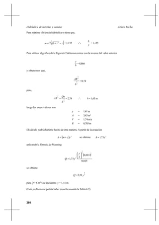 286
Arturo RochaHidráulica de tuberías y canales
Para máxima eficiencia hidráulica se tiene que,
( )zzm −+= 2
12 =1,155 o
o
o
y
b
=1,155
Para utilizar el gráfico de la Figura 6.2 debemos entrar con la inversa del valor anterior
b
y
=0,866
y obtenemos que,
3
8
3
2
b
AR
=0,74
pero,
2
1
3
2
S
Qn
AR = =2,74 o
o
o b =1,63m
luego los otros valores son
y = 1,41m
A = 3,45m2
V = 1,74m/s
R = 0,705m
El cálculo podría haberse hecho de otra manera. A partir de la ecuación
( ) 2
yzmA += se obtiene 2
73,1 yA =
aplicando la fórmula de Manning
( )
025,0
003,0
2
73,1
2
13
2
2






=
y
yQ
se obtiene
Q=2,39 3
8
y
para Q = 6 m3
/s se encuentra y = 1,41 m
(Este problema se podría haber resuelto usando la Tabla 6.9)
 