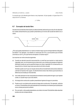 288
Arturo RochaHidráulica de tuberías y canales
La ecuación que se ha obtenido gasto-tirante es muy importante. Así por ejemplo, si el gasto fuera 10 %
mayor (6,6 m3
/s). Entonces
y =1,46m
6.7 Concepto de borde libre
Se denomina borde libre (free board) a la altura (tirante) adicional que se da a fin de absorber
los niveles extraordinarios que puedan presentarse por encima del caudal de diseño de un
canal.
¿Por qué puede presentarse en un canal un tirante mayor que el correspondiente al del gasto
de diseño?. Por ejemplo, si se diseña un canal para 30 m3
/s y se encuentra que el tirante
(normal) es 3,20 m ¿Por qué hemos de esperar un tirante mayor?
Las razones son entre otras las siguientes
a) Cuando se calcula la sección transversal de un canal hay que suponer un valor para la
rugosidad, pero, en el momento de la construcción y por causas que escapan al ingeniero
diseñador puede ser que la superficie tenga una mayor rugosidad. En consecuencia, se
requerirá de un tirante mayor para que escurra el mismo caudal.
También puede ocurrir que con el paso de los años el revestimiento del canal se deteriore
y tienda ha hacerse más rugoso. Si este fenómeno fuera más intenso que el previsto, la
diferencia es tomada por el borde libre.
b) Una mala operación en las compuertas de entrada al canal puede dar lugar a que ingrese
a éste un caudal mayor que el de diseño.
c) A lo largo de la conducción pueden presentarse ingresos de agua no previstos.
d) Puede ocurrir una obstrucción parcial a lo largo de la conducción. Por ejemplo, caída de
un tronco. El borde libre sirve para absorber los incrementos en el tirante que se produzcan
como consecuencia de lo anterior.
e) Por una razón u otra puede presentarse una onda en el canal. El borde libre debe absorber
la altura de ola correspondiente.
borde libre
y
 