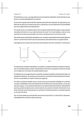 289
Cálculo de canalesCapítulo VI
El borde libre es, pues, una seguridad que toma el ingeniero diseñador contra fenómenos que
tienen una cierta probabilidad de ocurrencia.
Entonces la magnitud del borde libre depende esencialmente del grado de seguridad que se
debe dar al canal como consecuencia de su importancia y de una estimación de la posibilidad
que ocurra algún fenómeno extraordinario.
En consecuencia, en la determinación de la magnitud del borde libre juega un gran papel la
naturaleza del terreno en que está construido el canal. Si el canal rebalsa y está en zona
arenosa las consecuencias pueden ser mucho más graves que en otro tipo de suelo.
Para dimensionar el borde libre (entendido como una altura vertical adicional al tirante) debemos
tener en cuenta la forma de la sección transversal y esencialmente la curva gasto-tirante.
Supongamos que se tiene dos secciones transversales como las mostradas a continuación
Si ambas tienen similares velocidades, es evidente, y puede demostrarse mediante el calculo,
que un borde libre igual en ambas, representará en la primera un pequeño aumento de caudal
y en la segunda un aumento de caudal bastante mayor.
El análisis de la curva gasto-tirante nos permite visualizar el problema del borde libre bajo una
perspectiva diferente. No pensemos únicamente en centímetros adicionales para el tirante,
sino en su equivalente en metros cúbicos por segundo.
Por último, podríamos señalar que en zonas en las que los estudios hidrológicos no ofrecen
una gran confiabilidad, tanto en la estimación de la oferta como de la demanda, y en las que
sea cara el agua, es conveniente dimensionar con generosidad el borde libre. Naturalmente
que hay que tener presente como varía el costo de una canal con el tirante. Esta función no es
lineal, de modo que es frecuente que un aumento en el tirante produzca un aumento pequeño
en el costo del canal.
Ven Te Chow señala que el borde libre varía entre menos del 5 % y más del 30 % del tirante.
Indudablemente se trata de valores extremos.
8 m3 m
 