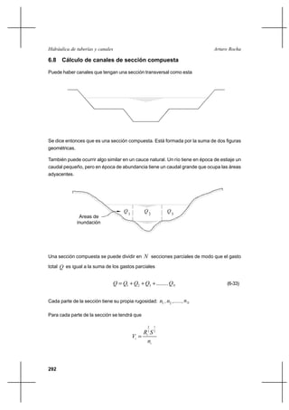 292
Arturo RochaHidráulica de tuberías y canales
6.8 Cálculo de canales de sección compuesta
Puede haber canales que tengan una sección transversal como esta
Se dice entonces que es una sección compuesta. Está formada por la suma de dos figuras
geométricas.
También puede ocurrir algo similar en un cauce natural. Un río tiene en época de estiaje un
caudal pequeño, pero en época de abundancia tiene un caudal grande que ocupa las áreas
adyacentes.
Una sección compuesta se puede dividir en N secciones parciales de modo que el gasto
total Q es igual a la suma de los gastos parciales
NQQQQQ ........321 +++= (6-33)
Cada parte de la sección tiene su propia rugosidad: 1n , 2n ,......, Nn
Para cada parte de la sección se tendrá que
i
i
i
n
SR
V
2
1
3
2
=
Areas de
inundación
Q1
Q2 3
Q
 