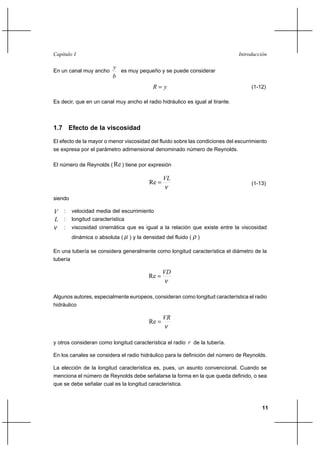 11
IntroducciónCapítulo I
En un canal muy ancho
b
y
es muy pequeño y se puede considerar
yR = (1-12)
Es decir, que en un canal muy ancho el radio hidráulico es igual al tirante.
1.7 Efecto de la viscosidad
El efecto de la mayor o menor viscosidad del fluido sobre las condiciones del escurrimiento
se expresa por el parámetro adimensional denominado número de Reynolds.
El número de Reynolds ( Re ) tiene por expresión
ν
VL
=Re (1-13)
siendo
V : velocidad media del escurrimiento
L : longitud característica
ν : viscosidad cinemática que es igual a la relación que existe entre la viscosidad
dinámica o absoluta ( µ ) y la densidad del fluido ( ρ )
En una tubería se considera generalmente como longitud característica el diámetro de la
tubería
ν
VD
=Re
Algunos autores, especialmente europeos, consideran como longitud característica el radio
hidráulico
ν
VR
=Re
y otros consideran como longitud característica el radio r de la tubería.
En los canales se considera el radio hidráulico para la definición del número de Reynolds.
La elección de la longitud característica es, pues, un asunto convencional. Cuando se
menciona el número de Reynolds debe señalarse la forma en la que queda definido, o sea
que se debe señalar cual es la longitud característica.
 