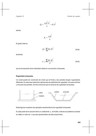 293
Cálculo de canalesCapítulo VI
2
12
1
3
2
SK
n
SRA
Q i
i
ii
i ==
siendo,
i
ii
i
n
RA
K
3
2
=
El gasto total es
( ) 2
1
1
SKQ
i
i∑=
= (6-34)
de donde,
( )
A
SK
V i∑=
2
1
(6-35)
que es la expresión de la velocidad media en una sección compuesta.
Rugosidad compuesta
Un canal puede ser construido de modo que el fondo y las paredes tengan rugosidades
diferentes. En este caso habrá dos valores para el coeficiente de rugosidad. Uno para el fondo
y otra para las paredes. Se dice entonces que el canal es de rugosidad compuesta.
Estas figuras muestran dos ejemplos característicos de rugosidad compuesta.
Si cada parte de la sección tiene un coeficiente in de Kutter, entones el problema consiste
en hallar un valor de n que sea representativo de todo el perímetro.
concretopiedra
vidrio
madera
 