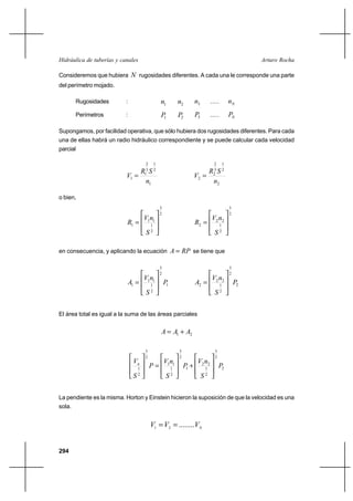 294
Arturo RochaHidráulica de tuberías y canales
Consideremos que hubiera N rugosidades diferentes. A cada una le corresponde una parte
del perímetro mojado.
Rugosidades : 1n 2n 3n ..... Nn
Perímetros : 1P 2P 3P ..... NP
Supongamos, por facilidad operativa, que sólo hubiera dos rugosidades diferentes. Para cada
una de ellas habrá un radio hidráulico correspondiente y se puede calcular cada velocidad
parcial
1
2
1
3
2
1
1
n
SR
V =
2
2
1
3
2
2
2
n
SR
V =
o bien,
2
3
2
1
11
1








=
S
nV
R
2
3
2
1
22
2








=
S
nV
R
en consecuencia, y aplicando la ecuación RPA = se tiene que
1
2
3
2
1
11
1 P
S
nV
A








= 2
2
3
2
1
22
2 P
S
nV
A








=
El área total es igual a la suma de las áreas parciales
21 AAA +=
2
2
3
2
1
22
1
2
3
2
1
11
2
3
2
1
P
S
nV
P
S
nV
P
S
Vn








+








=








La pendiente es la misma. Horton y Einstein hicieron la suposición de que la velocidad es una
sola.
N
VVV ........21 ==
 