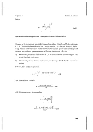 295
Cálculo de canalesCapítulo VI
Luego,
3
2
2
3
22
2
3
11










+
=
P
nPnP
n (6-36)
que es coeficiente de rugosidad de Kutter para toda la sección transversal.
Ejemplo 6.5 Se tiene un canal trapecial de 4 m de ancho en la base. El talud es de 45°. La pendiente es
0,07 %. Originalmente las paredes eran lisas y para un gasto de 6 m3
/s el tirante normal era 0,88 m.
Luego el mismo canal se reviste con mortero preparado a base de arena gruesa, con lo que la rugosidad
aumenta, determinándose que para un caudal de 10 m3
/s el tirante normal es 1,44 m.
a) Determinar el gasto para un tirante normal de 1,10 m, si el fondo tuviera un acabado rugoso y las
paredes el acabado liso original.
b) Determinar el gasto para el mismo tirante normal, para el caso que el fondo fuera liso y las paredes
rugosas.
Solución. Si el canal es liso entonces
( ) ( )
6
0007,066,029,4
21322
1
3
2
1 ==
Q
SAR
n =0,014
Si el canal es rugoso entonces,
( ) ( )
10
0007,097,083,7
2132
2 =n =0,20
a) Si el fondo es rugoso y las paredes lisas
3
2
2
3
22
2
3
11










+
=
P
nPnP
n
( ) ( )[ ]
( ) 32
322323
11,7
02,04014,011,3 +
=n =0,0175
 