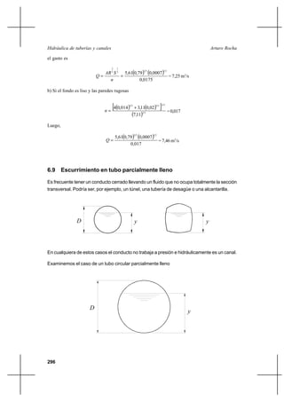296
Arturo RochaHidráulica de tuberías y canales
el gasto es
( ) ( )
0175,0
0007,079,061,5
21322
1
3
2
==
n
SAR
Q = 7,25 m3
/s
b) Si el fondo es liso y las paredes rugosas
( ) ( )[ ]
( ) 32
322323
11,7
02,011,3014,04 +
=n =0,017
Luego,
( ) ( )
017,0
0007,079,061,5
2132
=Q = 7,46 m3
/s
6.9 Escurrimiento en tubo parcialmente lleno
Es frecuente tener un conducto cerrado llevando un fluido que no ocupa totalmente la sección
transversal. Podría ser, por ejemplo, un túnel, una tubería de desagüe o una alcantarilla.
En cualquiera de estos casos el conducto no trabaja a presión e hidráulicamente es un canal.
Examinemos el caso de un tubo circular parcialmente lleno
yD y
D
y
 
