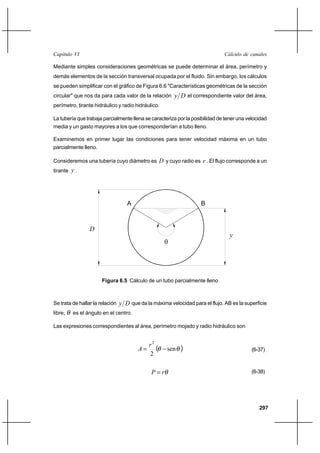 297
Cálculo de canalesCapítulo VI
Mediante simples consideraciones geométricas se puede determinar el área, perímetro y
demás elementos de la sección transversal ocupada por el fluido. Sin embargo, los cálculos
se pueden simplificar con el gráfico de Figura 6.6 "Características geométricas de la sección
circular" que nos da para cada valor de la relación Dy el correspondiente valor del área,
perímetro, tirante hidráulico y radio hidráulico.
La tubería que trabaja parcialmente llena se caracteriza por la posibilidad de tener una velocidad
media y un gasto mayores a los que corresponderían a tubo lleno.
Examinemos en primer lugar las condiciones para tener velocidad máxima en un tubo
parcialmente lleno.
Consideremos una tubería cuyo diámetro es D y cuyo radio es r . El flujo corresponde a un
tirante y .
Se trata de hallar la relación Dy que da la máxima velocidad para el flujo. AB es la superficie
libre, θ es el ángulo en el centro.
Las expresiones correspondientes al área, perímetro mojado y radio hidráulico son
( )θθ sen
2
2
−=
r
A (6-37)
θrP = (6-38)
Figura 6.5 Cálculo de un tubo parcialmente lleno
D
y
A B
θ
 