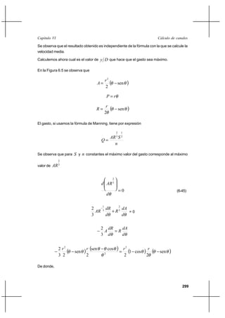 299
Cálculo de canalesCapítulo VI
Se observa que el resultado obtenido es independiente de la fórmula con la que se calcule la
velocidad media.
Calculemos ahora cual es el valor de Dy que hace que el gasto sea máximo.
En la Figura 6.5 se observa que
( )θθ sen
2
2
−=
r
A
θrP =
( )θθ
θ
sen
2
−=
r
R
El gasto, si usamos la fórmula de Manning, tiene por expresión
n
SAR
Q
2
1
3
2
=
Se observa que para S y n constantes el máximo valor del gasto corresponde al máximo
valor de 3
2
AR
0
3
2
=








θd
ARd
(6-45)
θθ d
dA
R
d
dR
AR 3
2
3
1
3
2
+
−
= 0
θθ d
dA
R
d
dR
A =−
3
2
( ) ( ) ( ) ( )θθ
θ
θ
θ
θθθ
θθ sen
2
cos1
2
cossen
2
sen
23
2 2
2
2
−−=
−
−−
rrrr
De donde,
 