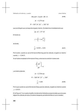 300
Arturo RochaHidráulica de tuberías y canales
03sen2cos5 =−− θθθθ (6-46)
θ = 5,278 rad
θ = 302º 24’ 26’’ ≈ 302º 30’
que es el ángulo que corresponde al gasto máximo. Se determina inmediatamente que
θπ −2 = 57º 30’
El tirante es






−=
2
cos1
θ
ry
de donde,
D
y
= 0,938 ≈ 0,94 (6-47)
Por lo tanto, cuando se usa la fórmula de Manning para los cálculos, el gasto es máximo
cuando y = 0,94 D .
Si se hubiera empleado la fórmula de Chezy, entonces la condición hubiera sido
θd
ARd 






 3
2
= 0
y se habría obtenido
θ = 5,3784 rad
θ = 308º 09’ 35’’ ≈ 308º
D
y
= 0,95 (6-48)
Por lo que cuando se usa la fórmula de Chezy para los cálculos, el gasto es máximo cuando
Dy 95,0= .
En la Figura 6.7 se muestra el gráfico de elementos hidráulicos proporcionales que sirve para
aligerar los cálculos de tubos circulares trabajando parcialmente llenos (como canales).
 