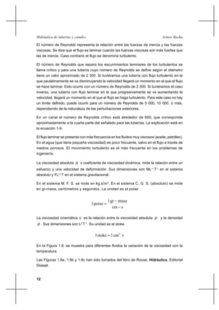12
Arturo RochaHidráulica de tuberías y canales
El número de Reynolds representa la relación entre las fuerzas de inercia y las fuerzas
viscosas. Se dice que el flujo es laminar cuando las fuerzas viscosas son más fuertes que
las de inercia. Caso contrario el flujo se denomina turbulento.
El número de Reynolds que separa los escurrimientos laminares de los turbulentos se
llama crítico y para una tubería cuyo número de Reynolds se define según el diámetro
tiene un valor aproximado de 2 300. Si tuviéramos una tubería con flujo turbulento en la
que paulatinamente se va disminuyendo la velocidad llegará un momento en el que el flujo
se hace laminar. Esto ocurre con un número de Reynolds de 2 300. Si tuviéramos el caso
inverso, una tubería con flujo laminar en la que progresivamente se va aumentando la
velocidad, llegará un momento en el que el flujo se haga turbulento. Para este caso no hay
un límite definido; puede ocurrir para un número de Reynolds de 5 000, 10 000, o más,
dependiendo de la naturaleza de las perturbaciones exteriores.
En un canal el número de Reynolds crítico está alrededor de 600, que corresponde
aproximadamente a la cuarta parte del señalado para las tuberías. La explicación está en
la ecuación 1-9.
El flujo laminar se presenta con más frecuencia en los fluidos muy viscosos (aceite, petróleo).
En el agua (que tiene pequeña viscosidad) es poco frecuente, salvo en el flujo a través de
medios porosos. El movimiento turbulento es el más frecuente en los problemas de
ingeniería.
La viscosidad absoluta µ o coeficiente de viscosidad dinámica, mide la relación entre un
esfuerzo y una velocidad de deformación. Sus dimensiones son ML-1
T-1
en el sistema
absoluto y FL-2
T en el sistema gravitacional.
En el sistema M. F. S. se mide en kg.s/m2
. En el sistema C. G. S. (absoluto) se mide
en gr-masa, centímetros y segundos. La unidad es el poise
scm
masagr1
poise1
−
−
=
La viscosidad cinemática ν es la relación entre la viscosidad absoluta µ y la densidad
ρ . Sus dimensiones son L2
T-1
. Su unidad es el stoke
scm1stoke1 2
=
En la Figura 1.8, se muestra para diferentes fluidos la variación de la viscosidad con la
temperatura.
Las Figuras 1.8a, 1.8b y 1.8c han sido tomados del libro de Rouse, Hidráulica, Editorial
Dossat.
 