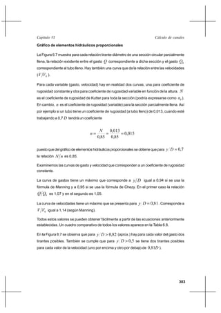 303
Cálculo de canalesCapítulo VI
Gráfico de elementos hidráulicos proporcionales
La Figura 6.7 muestra para cada relación tirante-diámetro de una sección circular parcialmente
llena, la relación existente entre el gasto Q correspondiente a dicha sección y el gasto 0Q
correspondiente al tubo lleno. Hay también una curva que da la relación entre las velocidades
( 0VV ).
Para cada variable (gasto, velocidad) hay en realidad dos curvas, una para coeficiente de
rugosidad constante y otra para coeficiente de rugosidad variable en función de la altura. N
es el coeficiente de rugosidad de Kutter para toda la sección (podría expresarse como 0n ).
En cambio, n es el coeficiente de rugosidad (variable) para la sección parcialmente llena. Así
por ejemplo si un tubo tiene un coeficiente de rugosidad (a tubo lleno) de 0,013, cuando esté
trabajando a 0,7 D tendrá un coeficiente
015,0
85,0
013,0
85,0
===
N
n
puesto que del gráfico de elementos hidráulicos proporcionales se obtiene que para 7,0=Dy
la relación nN es 0,85.
Examinemos las curvas de gasto y velocidad que corresponden a un coeficiente de rugosidad
constante.
La curva de gastos tiene un máximo que corresponde a Dy igual a 0,94 si se usa la
fórmula de Manning y a 0,95 si se usa la fórmula de Chezy. En el primer caso la relación
0QQ es 1,07 y en el segundo es 1,05.
La curva de velocidades tiene un máximo que se presenta para 81,0=Dy . Corresponde a
0VV igual a 1,14 (según Manning).
Todos estos valores se pueden obtener fácilmente a partir de las ecuaciones anteriormente
establecidas. Un cuadro comparativo de todos los valores aparece en la Tabla 6.6.
En la Figura 6.7 se observa que para 82,0>Dy (aprox.) hay para cada valor del gasto dos
tirantes posibles. También se cumple que para 5,0>Dy se tiene dos tirantes posibles
para cada valor de la velocidad (uno por encima y otro por debajo de D81,0 ).
 