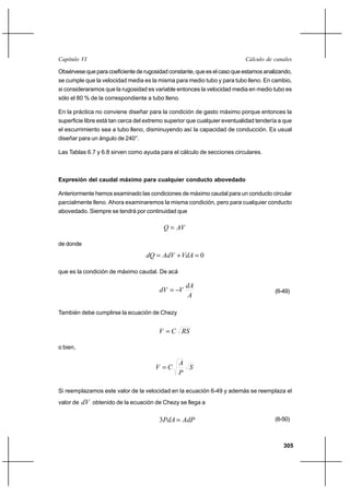 305
Cálculo de canalesCapítulo VI
Obsérvese que para coeficiente de rugosidad constante, que es el caso que estamos analizando,
se cumple que la velocidad media es la misma para medio tubo y para tubo lleno. En cambio,
si consideraramos que la rugosidad es variable entonces la velocidad media en medio tubo es
sólo el 80 % de la correspondiente a tubo lleno.
En la práctica no conviene diseñar para la condición de gasto máximo porque entonces la
superficie libre está tan cerca del extremo superior que cualquier eventualidad tendería a que
el escurrimiento sea a tubo lleno, disminuyendo así la capacidad de conducción. Es usual
diseñar para un ángulo de 240°.
Las Tablas 6.7 y 6.8 sirven como ayuda para el cálculo de secciones circulares.
Expresión del caudal máximo para cualquier conducto abovedado
Anteriormente hemos examinado las condiciones de máximo caudal para un conducto circular
parcialmente lleno. Ahora examinaremos la misma condición, pero para cualquier conducto
abovedado. Siempre se tendrá por continuidad que
AVQ =
de donde
0=+= VdAAdVdQ
que es la condición de máximo caudal. De acá
A
dA
VdV −= (6-49)
También debe cumplirse la ecuación de Chezy
RSCV =
o bien,
S
P
A
CV =
Si reemplazamos este valor de la velocidad en la ecuación 6-49 y además se reemplaza el
valor de dV obtenido de la ecuación de Chezy se llega a
AdPPdA =3 (6-50)
 
