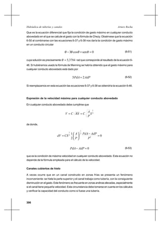 306
Arturo RochaHidráulica de tuberías y canales
Que es la ecuación diferencial que fija la condición de gasto máximo en cualquier conducto
abovedado en el que se calcule el gasto con la fórmula de Chezy. Obsérvese que la ecuación
6-50 al combinarse con las ecuaciones 6-37 y 6-38 nos daría la condición de gasto máximo
en un conducto circular
0sencos3 =+− θθθθ (6-51)
cuya solución es precisamente 3784,5=θ rad que corresponde al resultado de la ecuación 6-
48. Si hubiéramos usado la fórmula de Manning se habría obtenido que el gasto máximo para
cualquier conducto abovedado está dado por
AdPPdA 25 = (6-52)
Si reemplazamos en esta ecuación las ecuaciones 6-37 y 6-38 se obtendría la ecuación 6-46.
Expresión de la velocidad máxima para cualquier conducto abovedado
En cualquier conducto abovedado debe cumplirse que
2
1
S
P
A
CRSCV ==
de donde,
0
2
1
2
2
1
2
1
=
−






=
−
P
AdPPdA
P
A
CSdV
0=− AdPPdA (6-53)
que es la condición de máxima velocidad en cualquier conducto abovedado. Esta ecuación no
depende de la fórmula empleada para el cálculo de la velocidad.
Canales cubiertos de hielo
A veces ocurre que en un canal construido en zonas frías se presenta un fenómeno
inconveniente: se hiela la parte superior y el canal trabaja como tubería, con la consiguiente
disminución en el gasto. Este fenómeno es frecuente en zonas andinas elevadas, especialmente
si el canal tiene pequeña velocidad. Esta circunstancia debe tomarse en cuenta en los cálculos
y verificar la capacidad del conducto como si fuese una tubería.
 