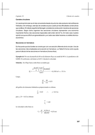 307
Cálculo de canalesCapítulo VI
Canales circulares
Un canal semicircular es el más conveniente desde el punto de vista exclusivo de la eficiencia
hidráulica. Sin embargo, este tipo de canales es poco usado por las dificultades constructivas
que conlleva. El método español de Barragán considera la construcción mecánica de secciones
circulares. Según dicho ingeniero las secciones circulares representan una economía
importante frente a las secciones trapeciales (del orden del 22 %). En todo caso nuestra
opinión es que es difícil una generalización y en cada caso debe hacerse un análisis técnico-
económico.
Secciones en herradura
Es frecuente que los túneles se construyan con una sección diferente de la circular. Una de
las secciones más empleadas es la sección en herradura. La Tabla 6.8 sirve como ayuda
para el cálculo de las secciones en herradura (horse shoe).
Ejemplo 6.6 Por una alcantarilla de 60 cm de diámetro fluye un caudal de 80 l/s. La pendiente es de
0,0008. El coeficiente n de Kutter es 0,015. Calcular la velocidad.
Solución. Si el flujo fuera a tubo lleno se tendría que
( ) ( )
015,0
0008,0
4
60,0
4
60,0 2
13
2
2
0






=
π
Q = 0,1505 m3
/s ≈ 151 l/s
Luego,
53,0
151
80
0
==
Q
Q
del gráfico de elementos hidráulicos proporcionales se obtiene
D
y
=0,52 o
o
o y =0,31m
para Dy = 0,52 se obtiene
0V
V
=1,02
la velocidad a tubo lleno es
( )20
60,0
4150,0
π
×
==
A
Q
V = 0,53 m/s
 