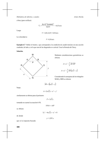 308
Arturo RochaHidráulica de tuberías y canales
o bien, (para verificar)
( ) ( )
015,0
0008,015,0
2132
0
=V = 0,53 m/s
Luego
V =1,02x0,53=0,54m/s
La velocidad es
V = 0,54 m/s
Ejemplo 6.7 Hallar el tirante y que corresponde a la condición de caudal máximo en una sección
cuadrada, de lado a, en la que una de las diagonales es vertical. Usar la fórmula de Chezy.
Solución.
Mediante consideraciones geométricas se
obtiene
MPABaA
2
12
−=
( )yaABaA −−= 2
2
12
Considerando la semejanza de los triángulos
MAB y MRS se obtiene
( )yaAB −= 22
luego,
22
22 yayaA −−=
similarmente se obtiene para el perímetro
yP 22=
tomando en cuenta la ecuación 6-50,
AdPPdA =3
se obtiene
0245 22
=−− ayay
de donde
y = 1,287 a
que es la respuesta buscada
y
A B
P
a
R S
N
M
 