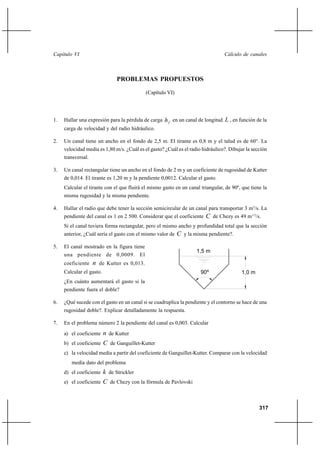 317
Cálculo de canalesCapítulo VI
PROBLEMAS PROPUESTOS
(Capítulo VI)
1. Hallar una expresión para la pérdida de carga fh en un canal de longitud L , en función de la
carga de velocidad y del radio hidráulico.
2. Un canal tiene un ancho en el fondo de 2,5 m. El tirante es 0,8 m y el talud es de 60°. La
velocidad media es 1,80 m/s. ¿Cuál es el gasto? ¿Cuál es el radio hidráulico?. Dibujar la sección
transversal.
3. Un canal rectangular tiene un ancho en el fondo de 2 m y un coeficiente de rugosidad de Kutter
de 0,014. El tirante es 1,20 m y la pendiente 0,0012. Calcular el gasto.
Calcular el tirante con el que fluirá el mismo gasto en un canal triangular, de 90º, que tiene la
misma rugosidad y la misma pendiente.
4. Hallar el radio que debe tener la sección semicircular de un canal para transportar 3 m3
/s. La
pendiente del canal es 1 en 2 500. Considerar que el coeficiente C de Chezy es 49 m1/2
/s.
Si el canal tuviera forma rectangular, pero el mismo ancho y profundidad total que la sección
anterior, ¿Cuál sería el gasto con el mismo valor de C y la misma pendiente?.
5. El canal mostrado en la figura tiene
una pendiente de 0,0009. El
coeficiente n de Kutter es 0,013.
Calcular el gasto.
¿En cuánto aumentará el gasto si la
pendiente fuera el doble?
6. ¿Qué sucede con el gasto en un canal si se cuadruplica la pendiente y el contorno se hace de una
rugosidad doble?. Explicar detalladamente la respuesta.
7. En el problema número 2 la pendiente del canal es 0,003. Calcular
a) el coeficiente n de Kutter
b) el coeficiente C de Ganguillet-Kutter
c) la velocidad media a partir del coeficiente de Ganguillet-Kutter. Comparar con la velocidad
media dato del problema
d) el coeficiente k de Strickler
e) el coeficiente C de Chezy con la fórmula de Pavlovski
90º 1,0 m
1,5 m
 
