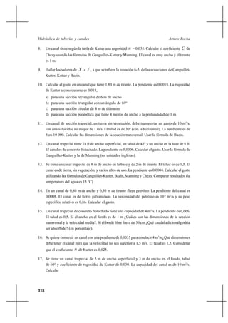 318
Arturo RochaHidráulica de tuberías y canales
8. Un canal tiene según la tabla de Kutter una rugosidad n = 0,035. Calcular el coeficiente C de
Chezy usando las fórmulas de Ganguillet-Kutter y Manning. El canal es muy ancho y el tirante
es 1 m.
9. Hallar los valores de X e Y , a que se refiere la ecuación 6-5, de las ecuaciones de Ganguillet-
Kutter, Kutter y Bazin.
10. Calcular el gasto en un canal que tiene 1,80 m de tirante. La pendiente es 0,0018. La rugosidad
de Kutter a considerarse es 0,018,
a) para una sección rectangular de 6 m de ancho
b) para una sección triangular con un ángulo de 60°
c) para una sección circular de 4 m de diámetro
d) para una sección parabólica que tiene 4 metros de ancho a la profundidad de 1 m
11. Un canal de sección trapecial, en tierra sin vegetación, debe transportar un gasto de 10 m3
/s,
con una velocidad no mayor de 1 m/s. El talud es de 30° (con la horizontal). La pendiente es de
8 en 10 000. Calcular las dimensiones de la sección transversal. Usar la fórmula de Bazin.
12. Un canal trapecial tiene 24 ft de ancho superficial, un talud de 45° y un ancho en la base de 8 ft.
El canal es de concreto frotachado. La pendiente es 0,0006. Calcular el gasto. Usar la fórmula de
Ganguillet-Kutter y la de Manning (en unidades inglesas).
13. Se tiene un canal trapecial de 8 m de ancho en la base y de 2 m de tirante. El talud es de 1,5. El
canal es de tierra, sin vegetación, y varios años de uso. La pendiente es 0,0004. Calcular el gasto
utilizando las fórmulas de Ganguillet-Kutter, Bazin, Manning y Chezy. Comparar resultados (la
temperatura del agua es 15 °C)
14. En un canal de 0,80 m de ancho y 0,30 m de tirante fluye petróleo. La pendiente del canal es
0,0008. El canal es de fierro galvanizado. La viscosidad del petróleo es 10-5
m2
/s y su peso
específico relativo es 0,86. Calcular el gasto.
15. Un canal trapecial de concreto frotachado tiene una capacidad de 4 m3
/s. La pendiente es 0,006.
El talud es 0,5. Si el ancho en el fondo es de 1 m ¿Cuáles son las dimensiones de la sección
transversal y la velocidad media?. Si el borde libre fuera de 30 cm ¿Qué caudal adicional podría
ser absorbido? (en porcentaje).
16. Se quiere construir un canal con una pendiente de 0,0035 para conducir 4 m3
/s ¿Qué dimensiones
debe tener el canal para que la velocidad no sea superior a 1,5 m/s. El talud es 1,5. Considerar
que el coeficiente n de Kutter es 0,025.
17. Se tiene un canal trapecial de 5 m de ancho superficial y 3 m de ancho en el fondo, talud
de 60° y coeficiente de rugosidad de Kutter de 0,030. La capacidad del canal es de 10 m3
/s.
Calcular
 