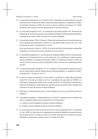 320
Arturo RochaHidráulica de tuberías y canales
25. Un canal debe transportar 8 m3
/s. El talud es de 45°. Determinar las dimensiones de la sección
transversal con la condición de obtener máxima eficiencia hidráulica. La pendiente es 0,002 y
el coeficiente de Kutter es 0,022. En caso de revestir el contorno con concreto ( n= 0,016)
determinar cuáles serían las nuevas dimensiones de la sección transversal.
26. Un canal debe transportar 10 m3
/s. La inclinación de las paredes (talud) es 60°. Determinar las
dimensiones de la sección transversal con la condición de obtener la máxima eficiencia hidráulica.
La pendiente del canal es 0,005. El canal es de concreto frotachado.
27. Un canal debe conducir 750 l/s. El talud es 2. Determinar las dimensiones de la sección transversal
con la condición que la pendiente sea mínima. La velocidad no debe ser mayor de 1 m/s. (a fin
de prevenir erosiones). Considerar que n es 0,03.
En el caso de revestir el canal ( n = 0,022) ¿Con qué tirante fluirá el mismo gasto, manteniendo
la pendiente y la forma de la sección calculada en el caso anterior?.
28. Un canal debe transportar 6 m3
/s. La inclinación de las paredes (talud) es de 60° con la horizontal.
Determinar las dimensiones de la sección transversal con la condición de obtener máxima
eficiencia hidráulica. La pendiente del fondo es 0,003 y el coeficiente de Kutter es 0,025. En
caso de revestir el canal con concreto frotachado ¿Cuáles serían las nuevas dimensiones de la
sección?.
29. Un canal trapecial debe transportar 12,5 m3
/s. El talud es 0,5. Determinar las dimensiones de la
sección transversal de modo de obtener máxima eficiencia hidráulica. La pendiente es 0,0015.
El coeficiente C de Chezy es 55 m1/2
/s.
30. Se trata de diseñar un canal para 8 m3
/s que debe ser construido en media ladera (inclinación
media 30°). El ancho en el fondo es de 4 m. La pendiente del canal debe ser 0,00025 y el
coeficiente de rugosidad de Kutter 0,025. El talud será de 45°. El borde libre se obtendrá de la
Figura 6.4. Se pregunta si, desde el punto de vista del costo de excavación, habría resultado más
económico un canal de máxima eficiencia hidráulica.
31. Determinar el talud que debe tener un canal triangular para que sea de máxima eficiencia
hidráulica.
32. A igualdad de pendiente y calidad de paredes ¿En cuál de los siguientes casos se obtendrá una
mayor velocidad de flujo para el escurrimiento de un mismo gasto?
a) Usando un canal rectangular de máxima eficiencia hidráulica
b) Usando un canal triangular da máxima eficiencia hidráulica
33. Un canal trapecial cuyo ancho en la base es de 3,80 m tiene un talud igual a 0,75. La pendiente
es 1 por 1 000. Si el canal estuviera completamente revestido de albañilería de piedra, entonces
para un gasto de 45 m3
/s el tirante es 3,06 m. Si el mismo canal estuviera revestido con concreto
frotachado se tendría para un gasto de 40 m3
/s un tirante de 2,60 m.
 
