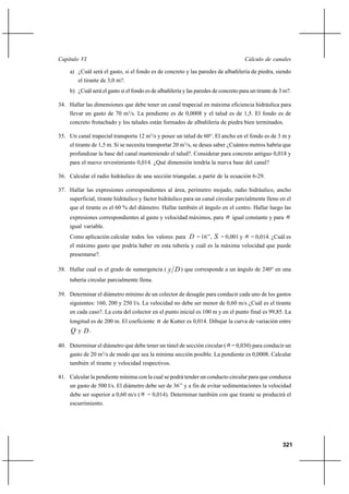 321
Cálculo de canalesCapítulo VI
a) ¿Cuál será el gasto, si el fondo es de concreto y las paredes de albañilería de piedra, siendo
el tirante de 3,0 m?.
b) ¿Cuál será el gasto si el fondo es de albañilería y las paredes de concreto para un tirante de 3 m?.
34. Hallar las dimensiones que debe tener un canal trapecial en máxima eficiencia hidráulica para
llevar un gasto de 70 m3
/s. La pendiente es de 0,0008 y el talud es de 1,5. El fondo es de
concreto frotachado y los taludes están formados de albañilería de piedra bien terminados.
35. Un canal trapecial transporta 12 m3
/s y posee un talud de 60°. El ancho en el fondo es de 3 m y
el tirante de 1,5 m. Si se necesita transportar 20 m3
/s, se desea saber ¿Cuántos metros habría que
profundizar la base del canal manteniendo el talud?. Considerar para concreto antiguo 0,018 y
para el nuevo revestimiento 0,014. ¿Qué dimensión tendría la nueva base del canal?
36. Calcular el radio hidráulico de una sección triangular, a partir de la ecuación 6-29.
37. Hallar las expresiones correspondientes al área, perímetro mojado, radio hidráulico, ancho
superficial, tirante hidráulico y factor hidráulico para un canal circular parcialmente lleno en el
que el tirante es el 60 % del diámetro. Hallar también el ángulo en el centro. Hallar luego las
expresiones correspondientes al gasto y velocidad máximos, para n igual constante y para n
igual variable.
Como aplicación calcular todos los valores para D = 16’’, S = 0,001 y n = 0,014. ¿Cuál es
el máximo gasto que podría haber en esta tubería y cuál es la máxima velocidad que puede
presentarse?.
38. Hallar cual es el grado de sumergencia ( Dy ) que corresponde a un ángulo de 240° en una
tubería circular parcialmente llena.
39. Determinar el diámetro mínimo de un colector de desagüe para conducir cada uno de los gastos
siguientes: 160, 200 y 250 l/s. La velocidad no debe ser menor de 0,60 m/s ¿Cuál es el tirante
en cada caso?. La cota del colector en el punto inicial es 100 m y en el punto final es 99,85. La
longitud es de 200 m. El coeficiente n de Kutter es 0,014. Dibujar la curva de variación entre
Q y D .
40. Determinar el diámetro que debe tener un túnel de sección circular ( n = 0,030) para conducir un
gasto de 20 m3
/s de modo que sea la mínima sección posible. La pendiente es 0,0008. Calcular
también el tirante y velocidad respectivos.
41. Calcular la pendiente mínima con la cual se podrá tender un conducto circular para que conduzca
un gasto de 500 l/s. El diámetro debe ser de 36’’ y a fin de evitar sedimentaciones la velocidad
debe ser superior a 0,60 m/s ( n = 0,014). Determinar también con que tirante se producirá el
escurrimiento.
 