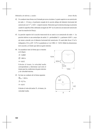 322
Arturo RochaHidráulica de tuberías y canales
b/2
b/2
b
42. Un conducto tiene forma oval, formado por arcos circulares. La parte superior es un semicírculo
de radio r . El área y el perímetro mojado de la sección debajo del diámetro horizontal del
semicírculo son 3
2
r y 4,82 r , respectivamente. Demostrar que la máxima descarga se presenta
cuando la superficie libre subtiende un ángulo de 305° en el centro de curvatura del semicírculo
(usar la ecuación de Chezy).
43. La porción superior de la sección transversal de un canal es un semicírculo de radio r . La
porción inferior es una semieclipse de ancho 2 r , profundidad 2 r y perímetro 4,847 r , cuyo
eje menor coincide con el diámetro horizontal del semicírculo. El canal debe llevar 15 m3
/s
trabajando a 3/4 ( Dy = 0,75). La pendiente es 1 en 1 000, n = 0,014. Hallar las dimensiones
de la sección y el tirante que daría un gasto máximo.
44. Un acueducto tiene la forma que se muestra
en la figura
S = 0,0005
Q = 800 l/s
n = 0,012
Calcular el tirante, la velocidad media
correspondiente y determinar cual sería el
tirante para las condiciones de gasto máximo
y de velocidad máxima.
45. Se tiene un conducto de la forma siguiente
maxQ = 100 l/s
S = 0,2 %o
n = 0,013
Calcular el valor del ancho b , el tirante y la
velocidad media.
1,5 m
0,3 m
0,3 m
1,5 m
 