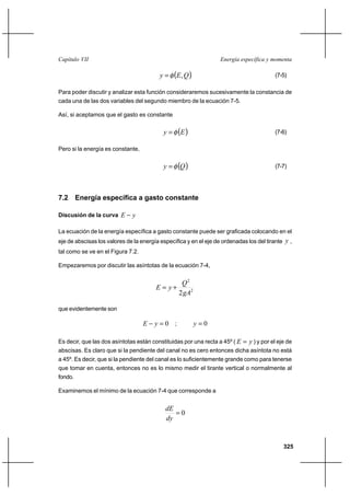 325
Energía específica y momentaCapítulo VII
( )QEy ,φ= (7-5)
Para poder discutir y analizar esta función consideraremos sucesivamente la constancia de
cada una de las dos variables del segundo miembro de la ecuación 7-5.
Así, si aceptamos que el gasto es constante
( )Ey φ= (7-6)
Pero si la energía es constante,
( )Qy φ= (7-7)
7.2 Energía específica a gasto constante
Discusión de la curva yE −
La ecuación de la energía específica a gasto constante puede ser graficada colocando en el
eje de abscisas los valores de la energía específica y en el eje de ordenadas los del tirante y ,
tal como se ve en el Figura 7.2.
Empezaremos por discutir las asíntotas de la ecuación 7-4,
2
2
2gA
Q
yE +=
que evidentemente son
0=− yE ; 0=y
Es decir, que las dos asíntotas están constituidas por una recta a 45º ( yE = ) y por el eje de
abscisas. Es claro que si la pendiente del canal no es cero entonces dicha asíntota no está
a 45º. Es decir, que si la pendiente del canal es lo suficientemente grande como para tenerse
que tomar en cuenta, entonces no es lo mismo medir el tirante vertical o normalmente al
fondo.
Examinemos el mínimo de la ecuación 7-4 que corresponde a
0=
dy
dE
 