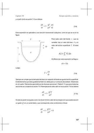 327
Energía específica y momentaCapítulo VII
y a partir de la ecuación 7-4 se obtiene
dy
dA
gA
Q
dy
dE
3
2
1−= (7-8)
Esta expresión es aplicable a una sección transversal cualquiera, como la que se ve en la
figura
Para cada valor del tirante y , que es
variable, hay un valor del área A y un
valor del ancho superficial T . El área
es
( ) ( )∫=
y
dyyTyA
0
Al diferenciar esta expresión se llega a
TdydA =
Luego,
dy
dA
T = (7-9)
Siempre se cumple que la derivada del área con respecto al tirante es igual al ancho superficial.
Evidentemente que esta igualdad también es válida para un conducto abovedado. Obsérvese
en el cuadro “Elementos geométricos de diversas secciones” (Tabla 6.11) que para todas las
secciones se cumple la ecuación 7-9. Reemplazando este valor en la ecuación 7-8 se obtiene
3
2
1
gA
TQ
dy
dE
−= (7-10)
Si esta ecuación se iguala a cero nos da el mínimo valor de la energía con que puede escurrir
un gasto Q en un canal dado y que corresponde a las condiciones críticas
01 3
2
=−=
gA
TQ
dy
dE
y
dy
T
A
 