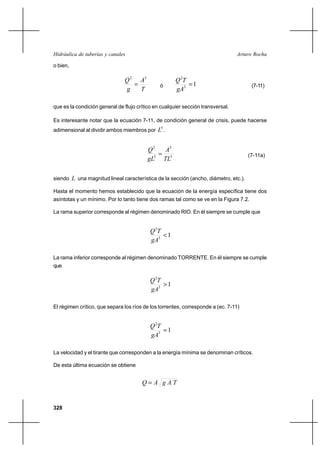 328
Arturo RochaHidráulica de tuberías y canales
o bien,
T
A
g
Q 32
= ó 13
2
=
gA
TQ
(7-11)
que es la condición general de flujo crítico en cualquier sección transversal.
Es interesante notar que la ecuación 7-11, de condición general de crisis, puede hacerse
adimensional al dividir ambos miembros por
5
L .
5
3
5
2
TL
A
gL
Q
= (7-11a)
siendo L una magnitud lineal característica de la sección (ancho, diámetro, etc.).
Hasta el momento hemos establecido que la ecuación de la energía específica tiene dos
asíntotas y un mínimo. Por lo tanto tiene dos ramas tal como se ve en la Figura 7.2.
La rama superior corresponde al régimen denominado RIO. En él siempre se cumple que
13
2
<
gA
TQ
La rama inferior corresponde al régimen denominado TORRENTE. En él siempre se cumple
que
13
2
>
gA
TQ
El régimen crítico, que separa los ríos de los torrentes, corresponde a (ec. 7-11)
13
2
=
gA
TQ
La velocidad y el tirante que corresponden a la energía mínima se denominan críticos.
De esta última ecuación se obtiene
TAgAQ =
 