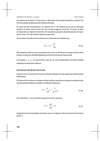 330
Arturo RochaHidráulica de tuberías y canales
Se observa en la Figura 7.2 que para un valor dado de la energía específica, superior a la
mínima, pueden presentarse dos tirantes diferentes.
El mayor de ellos corresponde a un régimen de río. Se caracteriza por que la velocidad
siempre es menor que la crítica. Por eso se llama régimen subcrítico. El menor de ellos
corresponde a un régimen de torrente. Se caracteriza porque la velocidad siempre es mayor
que la crítica. Por eso se llama régimen supercrítico.
De acuerdo a las definiciones anteriores se comprende de inmediato que
g
V
yE c
cmin
2
2
+= (7-15)
Más adelante veremos que la proporción en la que se distribuye la energía mínima entre
tirante y energía de velocidad depende de la forma de la sección transversal.
Los tirantes 1y e 2y , uno de torrente y otro de río, que corresponden a la misma energía
específica se denominan alternos.
Introducción del Número de Froude
Veamos como el número de Froude es útil para distinguir los tres regímenes anteriormente
presentados.
El número de Froude es un indicador del tipo de flujo y describe la importancia relativa de las
fuerzas gravitacionales e inerciales. Su definición general es
TAg
V
gd
V
F == (7-16)
Si la velocidad V de la corriente es igual a la crítica, entonces
1==
c
c
gd
gd
F (7-17)
Llegándose así a la importante conclusión que en un régimen crítico el número de Froude es
igual a 1.
 